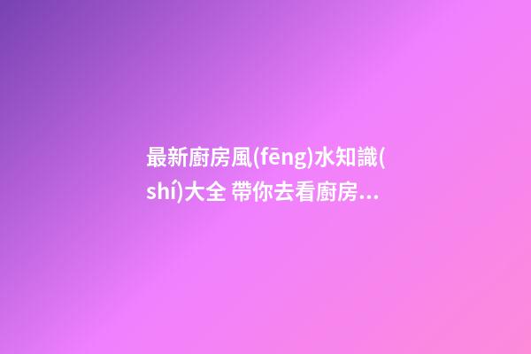 最新廚房風(fēng)水知識(shí)大全 帶你去看廚房風(fēng)水知識(shí)